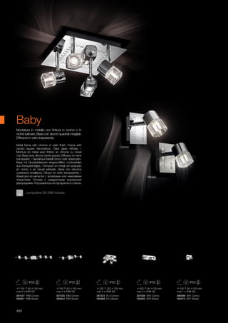 086996 AP1 Cromo
095813 AP1 Nickel
087009 AP2 Cromo
095820 AP2 Nickel
087023 PL4 Cromo
095868 PL4 Nickel
087030 PB4 Cromo
095844 PB4 Nickel
087047 PB6 Cromo
095851 PB6 Nickel
220 220 130 mm
max 4 x 40W G9
740 90 150 mm
max 4 x 40W G9
1135 90 150 mm
max 6 x 40W G9
300 80 130 mm
max 2 x 40W G9
100 80 130 mm
max 1 x 40W G9
480
Metal frame with chrome or satin finish. Frame with
carved square decorations. Clear glass diffuser. /
Monture en métal avec finition en chrome ou nickel
mat. Base avec décors carrés gravés. Diffuseur en verre
transparent. / Gestell aus Metall chrom oder nickel satin.
Base mit Quadratdekoren eingeschliffen. Lichtverteiler
aus Transparentglas. / Armazòn en metal con acabado
en cromo o en niquel satinado. Base con decoros
cuadrados entallados. Difusor en vidrio transparente. /
Арматура из металла с хромовым или никелевым
покрытием. Основа с квадратными вырезными
декорациями. Рассеиватель из прозрачного стекла.
Montatura in metallo con finitura in cromo o in
nichel satinato. Base con decori quadrati intagliati.
Diffusore in vetro trasparente.
Lampadine G9 28W incluse.
Baby
Cromo
Nickel
 