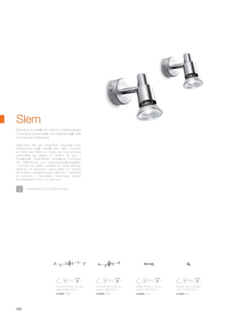 1070 220 160 mm
max 6 x 50W GU10
018867 PB6
700 220 160 mm
max 4 x 50W GU10
018850 PB4
260 130 130 mm
max 2 x 50W GU10
018836 AP2
60 130 130 mm
max 1 x 50W GU10
018829 AP1
496
Metal base with satin nickel finish. Adjustable body:
rotational and axially movable stem valve. / Monture
en métal avec finition en nickel mat. Corp lumineux
positionáble par rotation et inflexion de spot. /
Metallgestell, nickel-satiniert. Einstellbarer Lichtkörper
mit Stielrotierung und Neigungseinstellungsgelenk.
/ Armazón de metal y acabado en níquel satinado.
Elemento de iluminación posicionable con rotación
de la barra y articulación para inclinación. / Арматура
из металла с никелевым покрытием. Корпус
регулируемый по оси и по наклону.
Montatura in metallo con finitura in nickel satinato.
Corpo luce posizionabile con rotazione dello stelo
e snodo per l’inclinazione.
Slem
Lampadine GU10 28W incluse.
 