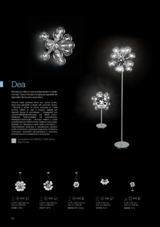 ø 550 580/1200 mm
max 20 x 60W E27
074801 SP20 074771 SP12 093253 SP12 Small 074740 PL10
ø 500 530/1200 mm
max 12 x 60W E27
ø 550 235 mm
max 10 x 60W E27
ø 280 520 mm
max 12 x 40W G9
ø 270 350/1150 mm
max 12 x 40W G9
093246 TL12
50
Chrome metal spherical frame and socket covers.
Steel wires adjustable in length with automatic device.
/ Monture à sphère et couvre ampoules en métal
chromé. Câbles en acier à longueur réglable par
dispositif bloque fil automatique. / Kugelgestell und
Leuchtmittelhalterabdeckungen aus Metall chrom.
Stahlkabel höhenverstellbar mit automatischen
Kabelsperrvorrichtungen. / Armazòn esfèrico y cubre
portalàmparasenmetalcromado.Cablesenaceroylargo
ajustable con dispositivos sujeta-cables automàticos. /
Шарообразная арматура и скрывающие патроны
колбы из металла с хромовым покрытием. Снабжена
стальными тросиками регулируемые с помощью
автоматического неподвижного устройства.
Montatura a sfera e copri portalampade in metallo
cromato. Cavo in acciaio a lunghezza regolabile da
dispositivo ferma cavo automatico.
Dea
Lampadine G9 28W/E27 20W Globo
Big incluse.
 