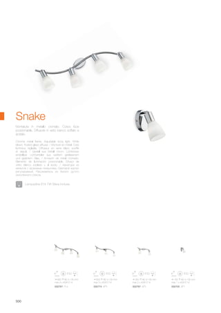 600 80 130 mm
max 3 x 40W E14
690 80 130 mm
max 4 x 40W E14
350 80 130 mm
max 2 x 40W E14
160 80 130 mm
max 1 x 40W E14
002781 PL4 002774 AP3 002767 AP2 002705 AP1
500
Montatura in metallo cromato. Corpo luce
posizionabile. Diffusore in vetro bianco soffiato e
acidato.
Chrome metal frame. Adjustable body light. White
blown, frosted glass diffuser. / Monture en métal. Corp
lumineux réglable. Diffuseur en verre blanc soufflé
et dépoli. / Gestell aus Metall chrom. Lichtkörper
einstellbar. Lichtverteiler aus weißem geblasenem
und geätztem Glas. / Armazón de metal cromado.
Elemento de iluminación posicionable. Difusor de
vidrio blanco soplado y al ácido. / Арматура из
металла с хромовым покрытием. Световой корпус
регулируемый. Рассеиватель из белого дутого
окислённого стекла.
Snake
Lampadine E14 7W Sfera incluse.
 