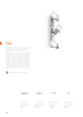 360 160 125 mm
max 3 x 40W E14
560 160 125 mm
max 4 x 40W E14
260 160 125 mm
max 2 x 40W E14
80 160 125 mm
max 1 x 40W E14
031101 PL4 031095 AP3 031088 AP2 031071 AP1
502
Chrome metal frame. Adjustable body light. Transparent
sandblasted in the middle pyrex glass diffuser. /
Monture en métal chromé. Corp lumineux réglable.
Diffuseur en verre pyrex transparent et moulu à sable
dans la partie centrale. / Gestell aus Metall chrom.
Lichtkörper einstellbar. Lichtverteiler aus transparentem
Pyrexglas, im mittleren Bereich sandgeschmirgelt. /
Armazón en metal cromado. Elemento de iluminación
orientable. Difusor de vidrio pirex transparente y
esmerilado con arena en el centro. / Арматура из
металла с хромовым покрытием. Корпус лампочки
регулируется. Рассеиватель из прозрачного стекла
pyrex пескоструйной обработки в центральной
части.
Montatura in metallo cromato. Corpo luce
orientabile. Diffusore in vetro pirex trasparente e
smerigliato a sabbia nella parte centrale.
Elis
Lampadine E14 7W Quadra incluse.
 