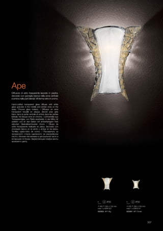 235 280 100 mm
max 1 x 40W E14
002897 AP1 Small
305 320 130 mm
max 1 x 60W E27
002903 AP1 Big
507
Hand-crafted transparent glass diffuser with white
glass granules in the middle and amber ones on the
sides. Chrome glass holders. / Diffuseur en verre
transparent travaillé en plaque, decoré avec grès
blanc dans la partie centrale et ambre dans les parties
latérale. Vis bloque verre en chrome. / Lichtverteiler aus
Transparentglas, von Platte verarbeitet, in der Mitte mit
weißem und an den Seiten mit amberfarbigem Kies
dekoriert. Glashalteschrauben chrom. / Difusor de
vidrio transparente realizado en placa, decorado con
chorreado blanco en el centro y ámbar en los lados.
Tornillos sujeta-vidrio de cromo. / Рассеватель из
прозрачного сткела сделанного на раскалённом
листе с белыми песчинками в центральной части и
янтарными по бокам. Закрепляющие плафон винты
хромового цвета.
Diffusore di vetro trasparente lavorato in piastra,
decorato con graniglia bianca nella zona centrale
e ambra nelle parti laterali. Viti ferma vetro in cromo.
Ape
 