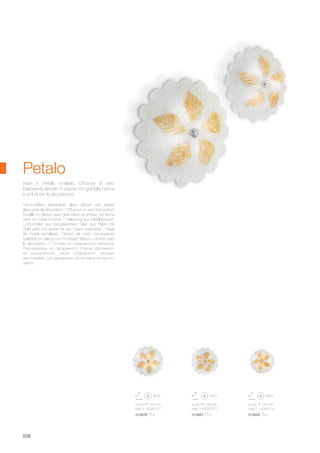 ø 420 140 mm
max 3 x 60W E27
014661 PL3
ø 330 140 mm
max 2 x 40W E14
014654 PL2
ø 520 140 mm
max 4 x 60W E27
014678 PL4
508
Hand-crafted, transparent glass diffuser with amber
glass granule decoration. / Diffuseur en verre transparent
travaillé en plaque avec grès blanc et ambre. Vis ferme
verre en métal chromé. / Halterung aus Metall lackiert.
Lichtverteiler aus transparentem Glas aus Platte mit
Splitt weiß und amber für den Dekor verarbeitet. / Base
de metal esmaltado. Difusor de vidrio transparente
realizado en placa con chorreado blanco y ámbar para
la decoración. / Основа из окрашенного металла.
Рассеиватель из прозрачного стекла сделанного
на раскалённом листе отделанного белыми
песчинками, для декорации песчинками янтарного
цвета.
Base in metallo smaltato. Diffusore di vetro
trasparente lavorato in piastra con graniglia bianca
e ambra per la decorazione.
Petalo
 