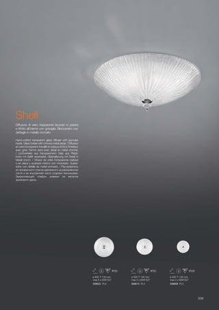ø 500 130 mm
max 4 x 60W E27
008615 PL4
ø 600 130 mm
max 6 x 60W E27
008622 PL6
ø 400 120 mm
max 3 x 60W E27
008608 PL3
509
Hand-crafted transparent glass diffuser with granules
inside. Glass holder with chrome metal detail. / Diffuseur
en verre transparent travaillé en plaque et fini à l’intérieur
avec grès. Ferme verre avec détail en métal chromé.
/ Lichtverteiler aus transparentem Glas aus Platte,
innen mit Splitt verarbeitet. Glashalterung mit Detail in
Metall chrom. / Difusor de vidrio transparente realizad
o en placa y acabado interno con chorreado. Sujeta-
vidrio con detalle de metal cromado. / Рассеиватель
из прозрачного стекла сделанного на раскалённом
листе и во внутренней части отделан песчинками.
Закрепляющий плафон элемент из металла
хромового цвета.
Diffusore di vetro trasparente lavorato in piastra
e rifinito all’interno con graniglia. Bloccavetro con
dettaglio in metallo cromato.
Shell
 