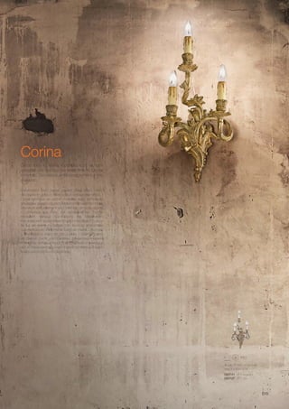 280 550 150 mm
max 3 x 40W E14
093741 AP3 Argento
093727 AP3 Oro
515
Corina
Handcrafted resin frame, casted metal effect. Hand
decorated in gold or silver colour, antique like effect. /
Corps lumineux en résine modelée avec techniques
artisanales qui reproduisent fidèlement la fusion en métal.
Décoré et artificiellement verni à la main en or ou argent.
/ Lichtkörper aus Harz, mit handwerklicher Technik
modelliert, genaue Nachbildung der Metallfusion.
Handdekoriert und antikisiert in gold oder silber. / Cuerpo
de luz en resina modelada con tecnicas artesanales
que reproducen fielmente la fusiòn en metal. Decorado
y envejecido a mano en oro o plata. / Корпус света
из смеси смол изготовлены ремесленническим
способом, который точно повторяет металлическое
литьё. Украшено вручную придав устаревший вид с
помощью золота или серебра.
Corpo luce in resina modellata con tecniche
artigianali che riproducono fedelmente la fusione
in metallo. Decorato e antichizzato a mano in oro
o argento.
 