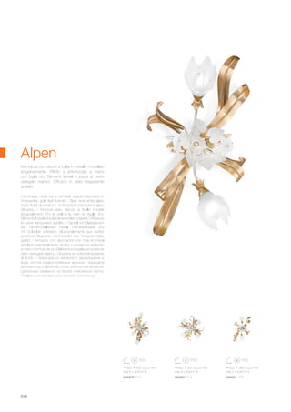 620 380 225 mm
max 2 x 40W E14
600 600 225 mm
max 4 x 40W E14
850 600 225 mm
max 6 x 40W E14
094854 AP2094861 PL4094878 PL6
516
Alpen
Handmade metal frame with leaf shaped decorations.
Antique-like gold leaf finishes. Clear and white glass
mass floral decorations. Acid-etched transparent glass
diffusers. / Monture avec décors à feuille modelé
artisanalement. Fini et vieilli à la main en feuille d'or.
Élémentsfloréalsenpâtedeverreblancbigarré.Diffuseurs
en verre transparent acidifié. / Gestell mit Blattdekoren
aus handmodelliertem Metall. Handbearbeitet und
mit Goldblatt antikisiert. Blumenelemente aus weißer
geäderte Glaspaste. Lichtverteiler aus Transparentglas
geätzt. / Armazòn con decoraciòn con hoja en metal
amolado artesanalmente. Acabo y envejecido realizado
a mano con hoja de oro.Elelmentos floreales en pasta de
vidrio variegado blanco. Difusores en vidrio transparente
al àcido. / Арматура из металла с декорациями в
виде листов моделированных вручную. Украшена
вручную под старинный стиль золотистой фольгой.
Цветочные элементы из белой стеклянной пасты.
Плафоны из прозрачного окислённого секла.
Montatura con decori a foglia in metallo modellato
artigianalmente. Rifinito e antichizzato a mano
con foglia oro. Elementi floreali in pasta di vetro
variegato bianco. Diffusori in vetro trasparente
acidato.
 