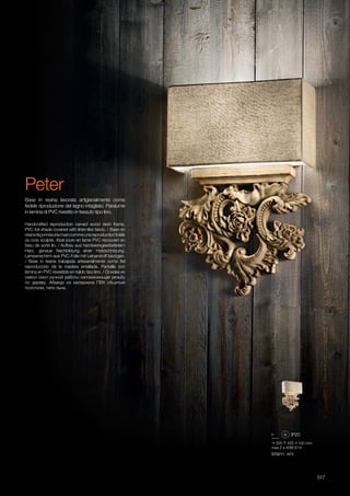 305 455 100 mm
max 2 x 40W E14
075211 AP2
517
Handcrafted reproduction carved wood resin frame.
PVC foil shade covered with linen-like fabric. / Base en
résinefaçonnéeàlamaincommeunereproductionfidèle
du bois sculpté. Abat-jours en lame PVC recouvert en
tissu de sorte lin. / Aufbau aus handwerkgearbeitetem
Harz, genaue Nachbildung einer Holzschnitzung.
Lampenschirm aus PVC-Folie mit Leinenstoff bezogen.
/ Base in resina trabajada artesanalmente como fiel
reproducciòn de la madera entallada. Pantalla con
làmina en PVC revestido en tejido tipo lino. / Основа из
смеси смол ручной работы напоминающая резьбу
по дереву. Абажур из материала ПВХ обшитый
полотном, типо льна.
Base in resina lavorata artigianalmente come
fedele riproduzione del legno intagliato. Paralume
in lamina di PVC rivestito in tessuto tipo lino.
Peter
 