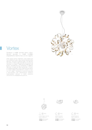 ø 530 650/1150 mm
max 6 x 40W E14
101613 SP6 Argento
101606 SP6 Oro
101590 PL5 Argento
101583 PL5 Oro
101576 PL3 Argento
101569 PL3 Oro
ø 640 330 mm
max 5 x 40W E14
ø 560 260 mm
max 3 x 40W E14
52
Vortex
Montatura in metallo verniciato bianco opaco.
Elementi decorativi in metallo modellato
artigianalmente e dipinti a mano con oro o argento.
White opaque varnish metal frame. Hand shaped and
hand painted with gold or silver enamel metal decorative
elements. / Monture en métal verni blanc mat. Éléments
décoratifs en métal modélé artisanalement et peints à la
main avec or ou argent. / Halterung aus Metall weiß matt
lackiert. Dekorelemente aus handwerklich modellierten
Elementen, mit gold oder silber handbemalt. / Armazón
en metal barnizado blanco opaco. Elementos decorativos
en metal modelado artesanalmente y pintados a mano
con oro o plata. / Арматура из металла окрашена
в бело-матовый цвет. Декоративные элементы
моделированы вручную, а также украшены
золотистой или сереебрянной фольгой.
Oro
 