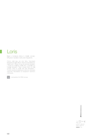 ø 220 1400 mm
max 8 x 20W G4
006284 PT8
532
Chrome metal base and inner frame. Tube-shaped
transparent pyrex glass diffuser. / Base et monture intérieure en
métal chromé. Diffuseur en tuyau de verre pirex transparent.
/ Sockel und Gestell aus Metall chrom. Lichtverteiler aus
Pyrexglas transparent. / Base y armazón interno en metal
cromado. Difusor en tubolar vidrio pirex transparente. /
Основа и внутренняя арматура из металла с хромовым
покрытием. Рассеиватель из прозрачного трубчатого
стекла pyrex.
Base e montatura interna in metallo cromato.
Diffusore in tubolare di vetro pirex trasparente.
Loris
Lampadine G4 20W incluse.
 