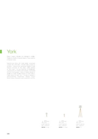 ø 235 460 mm
max 1 x 60W E27
089782 TL1 Small
ø 385 660 mm
max 1 x 60W E27
089799 TL1 Big
ø 480 1640 mm
max 1 x 60W E27
089805 PT1
536
Natural wood frame with metal details. Lampshade
covered with white fabric. External cable covered by
red fabric. / Base en bois naturel avec détails en métal.
Abat-jour recouvert en tissu blanc. Câble extérieur
en tissu rouge. / Fuß aus Naturholz mit Metalldetails.
Lampenschirm mit weißem Stoff bezogen. Außenkabel
mit rotom Stoff bezogen. / Base en madera natural con
detalles en metal. Pantalla revestido en tejido blanco.
Cable exterior en tejido rojo. / Основа из дерева с
металлическими элементами. Абажур покрыт
белой тканью. Внешний шнур из красного полотна.
Base in legno naturale con dettagli in metallo.
Paralume rivestito in tessuto bianco. Cavo esterno
in tessuto rosso.
York
 