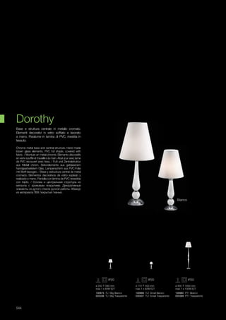 ø 250 580 mm
max 1 x 60W E27
100975 TL1 Big Bianco
035338 TL1 Big Trasparente
ø 170 400 mm
max 1 x 60W E27
100968 TL1 Small Bianco
035307 TL1 Small Trasparente
ø 400 1650 mm
max 1 x 100W E27
100982 PT1 Bianco
035369 PT1 Trasparente
544
Chrome metal base and central structure. Hand made
blown glass elements. PVC foil shade, covered with
fabric. / Monture en métal chromé. Eléments décoratifs
en verre soufflé et travaillé à la main. Abat-jour avec lame
de PVC recouvert avec tissu. / Fuß und Zentralstruktur
aus Metall chrom. Dekorelemente aus geblasenem
handgearbeitetem Glas. Lampenschirm aus PVC-Folie
mit Stoff bezogen. / Base y estructura central de metal
cromado. Elementos decorativos de vidrio soplado y
realizado a mano. Pantalla con lámina de PVC revestida
con tejido. / Основа и центральная структура из
металла с хромовым покрытием. Декоративные
элементы из дутого стекла ручной работы. Абажур
из материала ПВХ покрытый тканью.
Base e struttura centrale in metallo cromato.
Elementi decorativi in vetro soffiato e lavorato
a mano. Paralume in lamina di PVC, rivestita in
tessuto.
Dorothy
Bianco
 