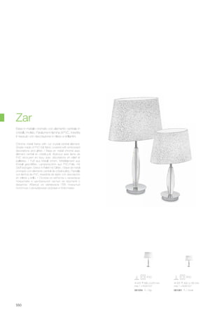 425 680 225 mm
max 1 x 60W E27
061054 TL1 Big
335 490 180 mm
max 1 x 60W E27
061061 TL1 Small
550
Chrome metal frame with cut crystal central element.
Shade made of PVC foil, fabric covered with embossed
decorations and glitter. / Base en métal chromé avec
élément central en cristal poli. Abat-jour avec lame de
PVC recouvert en tissu avec décorations en relief et
paillettes. / Fuß aus Metall chrom, Mittelelement aus
Kristall geschliffen. Lampenschirm aus PVC-Folie, mit
Stoff bezogen, Dekor in Relief mit Glitter. / Base de metal
cromado con elemento central de cristal pulido. Pantalla
con lámina de PVC, revestida de tejido con decoración
en relieve y brillo. / Основа из металла с хромовым
покрытием и центральной частью из хрусталя с
фацетом. Абажур из материала ПВХ покрытый
полотном с рельефными узорами и блёстками.
Base in metallo cromato con elemento centrale in
cristallo molato. Paralume in lamina di PVC, rivestita
in tessuto con decorazione in rilievo e brillantini.
Zar
 