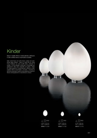 099392 TL1 D38 099385 TL1 D28 099378 TL1 D18
ø 180 260 mm
max 1 x 60W E27
ø 280 400 mm
max 1 x 60W E27
ø 380 510 mm
max 1 x 60W E27
557
Kinder
Satin nickel frame and white blown overlay and acid-
etched glass diffuser. / Base en métal finie en nickel
mat et diffuseur en verre soufflé blanc, chémisé et
acidifié. / Fuß aus Metall in nickel satin, Lichtverteiler aus
geblasenem Glas weiß, eingehüllt und geätzt. / Base
en metal acabado en niquel satinado y difusor en vidrio
soplado blanco encamisado y al àcido. / Основа из
металла никелевого цвета и рассеиватель из дутого
белого облицованного и окислённого стекла.
Base in metallo rifinito in nickel satinato e diffusore
in vetro soffiato bianco incamiciato e acidato.
 