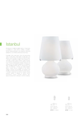 ø 250 445 mm
max 1 x 40W E14 +
max 1 x 60W E27
027074 TL2 Medium
ø 200 345 mm
max 1 x 25W E14 +
max 1 x 40W E14
027067 TL2 Small
558
Enamelled white metal base. Body and lamp-shade
made of white blown frosted glass. Double bulb: one
placed, inside the shade, the other one inside the base.
/ Monture en métal blanc émaillé. Corp et abat-jour en
verre blanc soufflé et traité à l’acide. Double ampoule:
une supérieure dans l’abat-jour et une inférieure dans le
corp. / Fuß aus weiß lackiertem Metall. Lichtkörper und
Lampenschirm aus weißem geblasenem und geätztem
Glas. Doppelleuchtmittel: oben im Lampenschirm und
unten im Lichtkörper. / Armazón de metal esmaltado
blanco. Cuerpo de luz y pantalla de vidrio blanco
soplado y al ácido. Dos bombillas: una superior en la
pantalla y una inferior interna en elemento de iluminación.
/ Основа и арматура из металла покрыты белой
краской. Каркас и абажур из белого дутого
окислённого стекла. Встроен двойной свет:
верхний прикреплён к абажуру и нижний к каркасу.
Montatura in metallo smaltato bianco. Corpo luce
e paralume in vetro bianco soffiato e acidato.
Monta doppia lampada: una superiore interna al
paralume e una inferiore interna al corpo luce.
Istanbul
 