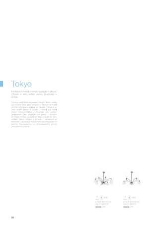 ø 780 500/750 mm
max 8 x 40W E14
ø 750 500/750 mm
max 5 x 40W E14
068466 SP8 068459 SP5
56
Chrome metal frame adjustable in lenght. Blown overlay
and frosted white glass diffusers. / Monture en métal
chromé à longueur réglable en hauteur. Diffuseur en
verre soufflé plaqué et acidifié. / Gestell aus Metall
chrom höheneinstellbar. Lichtverteiler aus weißem
geblasenem Glas, eingehüllt und geätzt. / Armazòn
en metal cromado ajustable en altura. Disufor en vidrio
soplado blanco doblado y al àcido. / Арматура из
металла с хромовым покрытием регулируемая по
высоте. Рассеиватель из облицованного дутого
окислённого стекла.
Montatura in metallo cromato regolabile in altezza.
Diffusori in vetro soffiato bianco incamiciato e
acidato.
Tokyo
 