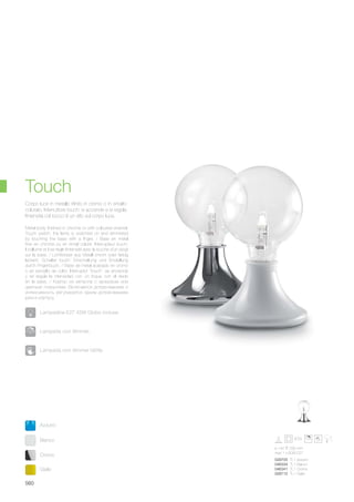 028705 TL1 Azzurro
046334 TL1 Bianco
046341 TL1 Cromo
028712 TL1 Giallo
ø 140 230 mm
max 1 x 60W E27
Bianco
Cromo
Azzurro
Giallo
560
Metal body finished in chrome or with coloured enamel.
Touch switch: the lamp is switched on and dimmered
by touching the base with a finger. / Base en métal
finie en chrome ou en émail coloré. Interrupteur touch:
il s’allume et il se règle l’intensité avec la touche d’un doigt
sur la base. / Lichtkörper aus Metall chrom oder farbig
lackiert. Schalter touch: Einschaltung und Einstellung
durch Fingertouch. / Base de metal acabado en cromo
o en esmalto de color. Interruptor “touch”: se enciende
y se regula la intensidad con un toque con el dedo
en la base. / Корпус из металла с хромовым или
цветным покрытием. Включается дотрагиванием и
интенсивность регулируется одним дотрагиванием
руки к корпусу.
Corpo luce in metallo rifinito in cromo o in smalto
colorato. Interruttore touch: si accende e si regola
l’intensità col tocco di un dito sul corpo luce.
Touch
Lampada con dimmer.
Lampada con dimmer tattile.
Lampadine E27 42W Globo incluse.
 
