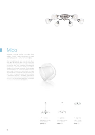 ø 750 300/1000 mm
max 5 x 40W E14
018096 SP5
ø 580 110 mm
max 6 x 40W E14
006369 PL6
ø 860 360/1000 mm
max 8 x 40W E14
018102 SP8
58
Chrome metal frame with satin nickel elements. Blown
pyrex glass diffusers with clear outer and frosted inner
part. / Monture en métal chromé avec finals en nickel mat.
Diffuseurs en verre pyrex soufflé avec partie extérieure
transparente et partie intérieure dépolie. / Gestell aus
Metall chrom mit Endteilen nickel satin. Lichtverteiler aus
geblasenem Pirex-Glas, aussen transparent und innen
geschmirgelt. / Armazón de metal cromado con finales
de níquel satinado. Difusores de vidrio pirex soplado con
parte externa transparente y parte interna esmerilada.
/ Арматура из металла с хромовым покрытием, а
конечные части рожков с никелевым. Рассеиватели
из дутого стекла pyrex: внешняя часть прозрачная,
а внутренняя пескоструйной обработки.
Montatura in metallo cromato con finali in nickel
satinato. Diffusori in vetro pirex soffiato con parte
esterna trasparente e parte interna smerigliata.
Mido
 