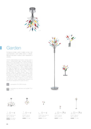 ø 550 700 mm
max 7 x 20W G4
020662 PL7 Color
ø 840 650/750 mm
max 15 x 20W G4
030630 SP15 Bianco
016184 SP15 Color
300 400 300 mm
max 3 x 20W G4
016191 AP3 Color
ø 350 350 mm
max 3 x 20W G4
020679 TL3 Color
ø 550 1850 mm
max 7 x 20W G4
020686 PT7 Color
60
Chrome metal central part and stems. Socket covers in
white or coloured blown glass. Decorative elements in
transparent or coloured glass mass. / Monture centrale et
tiges en métal chromé. Verres couvre ampoules en verre
soufflé blanc ou en couleur. Éléments décoratifs en pâte
de verre transparente ou en couleur. / Mittlerer Rahmen
und Stiele aus Metall chrom. Leuchtmittelabdeckgläser
aus geblasenem Glas weiß oder farbig. Dekorelemente
aus Glaspaste transparent oder farbig. / Armazón
central y barras en metal cromado. Vidrios cubre-
lámparas en vidrio soplado blanco o de color. Elementos
decorativos en pasta de vidrio transparente o de color.
/ Центральная арматура и стебли из металла с
хромовым покрытием. Плафоны из дутого белого
или цветного стекла. Декоративные элементы из
стеклянной прозрачной или цветной пасты.
Montatura centrale e steli in metallo cromato. Vetri
copri lampade in vetro soffiato bianco o colorato.
Elementi decorativi in pasta di vetro trasparente o
colorato.
Garden
Color
Lampadine G4 20W incluse.
Lampade con dimmer nei modelli: TL3
e PT7.
 