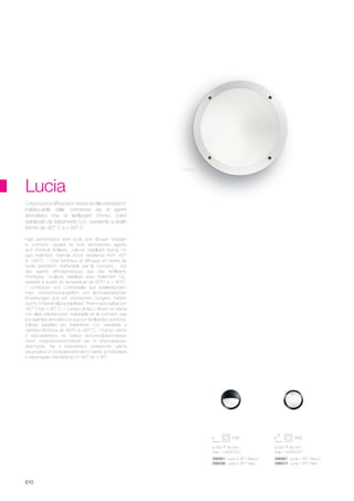 ø 300 90 mm
max 1 x 60W E27
ø 300 90 mm
max 1 x 60W E27
096667 Lucia-1 AP1 Bianco
096674 Lucia-1 AP1 Nero
096681 Lucia-2 AP1 Bianco
096698 Lucia-2 AP1 Nero
610
Lucia
High performance resin body and diffuser: resistant
to corrosion caused by both atmospheric agents
and chimical fertilizers, colours stabilized during UV
rays treatment, thermal shock resistence from -60°
to +90°C. / Corp lumineux et diffuseur en résine de
haute préstation: inattacable par la corrosion, soit
des agents atmosphériques que des fertilisants
chimiques, couleurs stabilisés avec traitement U.V.,
resistant à écarts de température de 60°C à + 90°C.
/ Lichtkörper und Lichtverteiler aus bestleistendem
Harz: Korrosionsunangrifflich von athmosphärischen
Einwirkungen und von chemischen Düngern, Farben
durch UV-Behandlung stabilisiert, Thermosprungfest von
-60° C bis + 90° C. / Cuerpo de luz y difusor en resina
con altas prestaciones: inatacable en la corrosiòn sea
por agentes atmosfèricos que por fertilizantes quimicos;
colores estables por tratamiento U.V., resistente a
cambios tèrmicos de -60°C a +90° C. / Корпус света
и рассеиватель из смеси высокоэффективных
смол: коррозионностойкий как от атмосферных
факторов, так и химических элементов, цвета
защищены от ультравиолетового света, устойчивый
к перепадам температур от -60° до + 90°.
Corpo luce e diffusore in resina ad alte prestazioni:
inattaccabile dalla corrosione sia di agenti
atmosferici che di fertilizzanti chimici, colori
stabilizzati da trattamento U.V., resistente a sbalzi
termici da -60° C a + 90° C.
Bianco
 