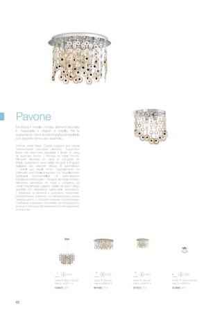 ø 460 330 mm
max 5 x 40W E14
017013 PL5
ø 560 380/1100 mm
max 6 x 40W E14
016870 SP6
260 180 140 mm
max 2 x 40W E14
013640 AP2
ø 800 330 mm
max 9 x 40W E14
017020 PL9
62
Chrome metal frame. Crystal octagons and natural
mother-of-pearl decorative elements. Suspension
lamps with steel wires adjustable in length by using
an automatic device. / Monture en métal chromé.
Eléments décoratifs en nacre et octogones en
cristal. Suspensions avec câbles en acier à longueur
réglables par dispositif bloque fil automatique.
/ Gestell aus Metall chrom. Dekorelemente mit
Perlmutter und Kristall-Achtecken. Für Pendelleuchten
Stahlkabel höhenverstellbar mit automatischen
Kabelsperrvorrichtungen. / Armazón de metal cromado.
Elementos decorativos en nácar y octógonos de
cristal. Para lámpara colgante, cables de acero y largo
ajustable con dispositivos sujeta-cable automáticos.
/ Арматура из металла с хромовым покрытием.
Декоративные элементы из перламутровых колец
чередующихся с восьмиугольными хрусталиками.
Снабжена стальными тросиками регулируемых по
длинне с помощью автоматического неподвижного
устройства.
Montatura in metallo cromato. Elementi decorativi
in madreperla e ottagoni di cristallo. Per la
sospensione, cavi in acciaio a lunghezza regolabile
con dispositivi ferma cavo automatici.
Pavone
 