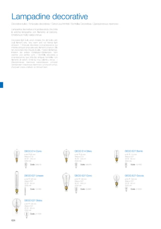 Code: 011554
DECO E27 Globo
ø 95 135 mm
Attacco E27
25 W - 60 Lm
2000 ore
DECO E27 ConoDECO E27 Lineare
DECO E27 BombDECO E14 SferaDECO E14 Cono
ø 64 148 mm
Attacco E27
40 W - 240 Lm
2000 ore
Code: 003887
DECO E27 Goccia
ø 60 108 mm
Attacco E27
25 W - 60 Lm
2000 ore
Code: 013053Code: 101460
Code: 101453Code: 095240Code: 096216
ø 29 185 mm
Attacco E27
25 W - 60 Lm
3000 ore
ø 45 110 mm
Attacco E27
25 W - 60 Lm
3000 ore
ø 45 90 mm
Attacco E14
40 W - 220 Lm
2000 ore
ø 48 95 mm
Attacco E14
40 W - 220 Lm
2000 ore
624
Decorative bulbs / Ampoules décoratives / Dekor-Leuchtmittel / Bombillas Decorativas / Декоративные лампочки
Lampadina decorativa a incandescenza che imita
le antiche lampadine con filamento al carbone.
Emette luce molto calda e tenue.
Decorative light bulb which imitates the old bulbs with
coal filament wire. Very warm and not intense light
emission. / Ampoule décorative à incandescence qui
imite les antiques ampoules avec filament à charbon. Elle
fait une lumière très chaude et pâle. / Dekor-Glühlampe,
Imitation der antiken Kohlefaden-Glühlampen. Sehr
warmes und sanftes Licht. / Bombilla decorativa a
incandescencia que imita las antiguas bombillas con
filamento al carbón. Emite luz muy caliente y tenue. /
Декоративная лампочка накаливания, которая
напоминает старинные лампочки с угольной нитью.
Излучает очень слабый, но тёплый свет.
Lampadine decorative
 