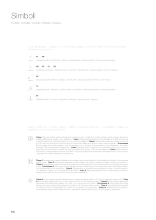 630
Symbols / Symboles / Symbole / Símbolos / Символы
Classe I Sicurezza elettrica garantita dall’isolamento principale e da un conduttore di protezione (messa a terra) collegato alla struttura
metallica della lampada. Messa a terra obbligatoria. / Class I Elctrical safety guaranteed by main insulation and additional protective
conductor (earthing) connected with metal lamp frame. Earthing is obligatory. / Classe I Sûreté électrique garantie de l’isolement principal
et d’un conducteur de protection (mise à la terre) uni à la structure métallique de la lampe. Mise à la terre obligatoire. / Schutzklasse
I Schutz gegen Stromschlag garantiert durch Hauptisolierung und Schutzleiter (Erdungskontakt), mit der Metallstruktur der Lampe
verbunden. Der Erdungskontakt ist obligatorisch. / Clase I Seguridad eléctrica asegurada por el aislamiento principal y un conductor
de protección (toma de tierra) conectado a la estructura metálica de la lámpara. Toma de tierra obligatoria. / Класс I Электрическая
безопасность гарантирована основной изоляцией и защитным проводником (заземление), присоединённый к металлической
структуре светильника. Заземление обязательное.
Classe II Sicurezza elettrica garantita dall’isolamento principale e da un doppio isolamento o da un isolamento rinforzato. Non deve avere
messa a terra. / Class II Elctrical safety guaranteed by main insulation and double or reinforced insulation. Earthing not necessary. /
Classe II Sûreté électrique garantie de l’isolement principal et d’un double isolement ou d’un isolement renforcé. Il ne doit pas avoir mise à
la terre. / Schutzklasse II Schutz gegen Stromschlag garantiert durch Hauptisolierung und Doppelisolierung oder Verstärkungsisolierung.
Der Erdungskontakt ist nicht obligatorisch. / Clase II Seguridad eléctrica asegurada para el aislamiento principal y un doble aislamiento
o un aislamiento reforzado. No se necesita una toma de tierra. / Класс II Электрическая безопасность гарантирована основной и
двойной изоляцией, или же усиленной. Не должно иметь заземления.
Classe III Sicurezza elettrica garantita dall’alimentazione a bassissima tensione (inferiore a 50 Volt). Non deve avere messa a terra. / Class
III Electrical safety guaranted by very low power supply (less than 50 Volt). Earthing excluded. / Classe III Sûreté électrique garantie par
l’alimentation à très basse tension (inférieur à 50 Volts). On ne doit pas avoir mis à la terre. / Schutzklasse III Schutz gegen Stromschlag
garantiert durch ganz niedrige Spannungszuführung (unter 50 Volt). Erdung ist nicht notwendig. / Clase III Seguridad eléctrica asegurada
por voltajes de tensión muy baja (inferior a 50 voltios). No se necesita una toma de tierra. / Класс III Электрическая безопасность
гарантирована подачей электроэнергии низкого напряжения (меньше чем 50 вольт). Не должно иметь заземления.
Simboli
Classi di isolamento / Insulation classes / Classes de protection électrique / Schutzklassen / Clases de
aislamiento / Классификация изоляции
Lampada a sospensione / Suspension lamp / Suspension / Pendelleuchte / Lámpara colgante / Люстры и подвесы
Lampada da parete / Wall lamp / Applique / Wandleuchte / Lámpara de pared / Настенные светильники
Lampada da tavolo / Table lamp / Lampe de table / Tischleuchte / Lámpara de sobremesa / Настольные лампы
PT
TL
AP
SB SP GL SG
Lampada da terra / Floor lamp / Lampadaire / Stehleuchte / Lámpara de pie / Торшеры
Lampada da soffitto / Ceiling lamp / Plafonnier / Deckenleuchte / Lámpara de techo / Потолочные светильники
PL PB
Icone delle tipologie / Typology icons / Icônes des typologies / Ikonen der Typen / Iconos de las tipologías /
Изобпажения тирологии
 
