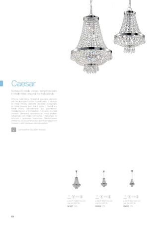 033532 SP6041827 SP9 034072 SP4
ø 250 550/1400 mm
max 4 x 40W G9
ø 380 800/1700 mm
max 6 x 40W G9
ø 450 1000/1700 mm
max 9 x 40W G9
64
Caesar
Lampadine G9 28W incluse.
Chrome metal frame. Octagonal decorative elements
with ferrule-shaped bottom crystal beads. / Monture
en métal chromé. Éléments décoratifs octogonales
en cristal biseauté avec final à pointe. / Gestell aus
Metall chrom. Dekorelemente aus geschliffenen
Kristallachtecken und Endspitzen. / Armazòn en metal
cromado. Elementos decorativos en cristal amolado
octogonales con finales con puntas. / Арматура из
металла с хромовым покрытием. Декоративные
элементы из восьмиугольных хрусталей фацетной
огранки с заострёнными наконечниками.
Montatura in metallo cromato. Elementi decorativi
in cristallo molato ottagonali con finali a puntale.
 