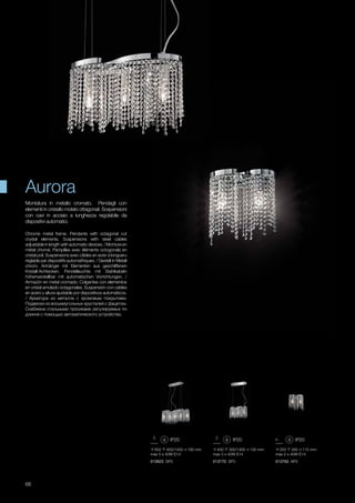 650 400/1400 190 mm
max 5 x 40W E14
400 300/1400 130 mm
max 3 x 40W E14
250 260 115 mm
max 2 x 40W E14
013923 SP5 013770 SP3 013763 AP2
66
Chrome metal frame. Pendants with octagonal cut
crystal elements. Suspensions with steel cables
adjustable in length with automatic devices. / Monture en
métal chomé. Pampilles avec éléments octogonals en
cristal poli. Suspensions avec câbles en acier à longueru
réglable par dispositifs automathiques. / Gestell in Metall
chrom. Anhänger mit Elementen aus geschliffenen
Kristall-Achtecken. Pendelleuchte mit Stahlkabeln
höhenverstellbar mit automatischen Vorrichtungen. /
Armazón en metal cromado. Colgantes con elementos
en cristal amolado octagonales. Suspensión con cables
en acero y altura ajustable por dispositivos automáticos.
/ Арматура из металла с хромовым покрытием.
Подвески из восьмиугольных хрусталей с фацетом.
Снабжена стальными тросиками регулируемых по
длинне с помощью автоматического устройства.
Montatura in metallo cromato. Pendagli con
elementi in cristallo molato ottagonali. Sospensioni
con cavi in acciaio a lunghezza regolabile da
dispositivi automatici.
Aurora
 