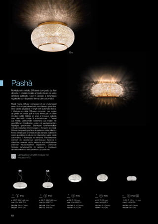 ø 550 280/1480 mm
max 10 x 40W E14
ø 450 280/1480 mm
max 6 x 40W E14
ø 550 210 mm
max 10 x 40W E14
ø 400 220 mm
max 6 x 40W E14
255 120 115 mm
max 3 x 40W G9
082196 SP10 Cromo
082257 SP10 Oro
100746 PL10 Cromo
100791 PL10 Oro
082158 SP6 Cromo
082172 SP6 Oro
100784 PL6 Cromo
100807 PL6 Oro
082264 AP3 Cromo
082288 AP3 Oro
68
Metal Frame. Diffuser composed of cut crystal pearl
wires. Bottom part closed with sandblasted glass disk.
Steel cables adjustable in length with automatic device.
/ Monture en métal. Diffuseur composé par rangés
de perles en cristal poli et fond fermé par un verre
circulaire sablé. Câbles en acier à longueur réglable
avec dispositifs bloque fil automathiques. / Gestell
aus Metall. Lichtverteiler bestehend aus Fäden mit
geschliffenen Kristallperlen; unten mit sandgestrahltem
Rundglas geschlossen. Stahlkabel höheneinstellbar
mit automatischen Vorrichtungen. / Armazón en metal.
Difusor compuesto por hilos de perlas en cristal tallado y
fondo cerrado por un cristal circular arenado. Cables en
acero ajustables en altura con dispositivo sujeta cable
autoimático. / Арматура из металла. Рассеиватель
состоит из нанизанных хрустальных бусинок с
фацетом, нижняя часть закрыта круглообразным
стеклом пескоструйной обработки. Стальные
тросики регулируются по длинне с помощью
автоматического неподвижного устройства.
Montatura in metallo. Diffusore composto da filari
di perle in cristallo molato e fondo chiuso da vetro
circolare sabbiato. Cavi in acciaio a lunghezza
regolabile con dispositivi ferma cavo automatici.
Pashà
Lampadine G9 28W incluse nel
modello AP3.
Oro
 