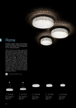 ø 400 130 mm
max 6 x 40W G9
ø 500 130 mm
max 9 x 40W G9
ø 600 130 mm
max 12 x 40W G9
ø 600 300/1000 mm
max 12 x 40W G9
ø 500 300/1000 mm
max 9 x 40W G9
000657 PL6087863 PL9093048 SP9 087870 PL12093062 SP12
70
Montatura e dettagli in metallo cromato. Diffusore
con elementi quadrati in cristallo molato sulla fascia
laterale e vetro sabbiato sul fondo. Sospensioni
con cavi a lunghezza regolabile.
Chrome metal frame and details. Square-shaped
crystal elements on boards and sandblastes bottom
glass sheet. Pendand models supplied with adjustable
wires. / Monture et détails en métal chromé. Diffuseur
avec éléments carrés en cristal biseauté sur la partie
latérale et verre sablé au fond. Suspensions avec
câbles à longueur réglable. / Gestell und Details aus
Metall chrom. Lichtverteiler mit viereckigen Elementen
aus geschliffenem Kristall rundum und unterem Glas
sandgestrahlt. Pendelleuchten mit höheneinstellbaren
Kabeln. / Armazón y detalles en metal cromado. Difusor
con elementos cuadrados en cristal amolado en la faja
lateral y vidrio arenado en el fondo. Lámparas colgantes
con cables ajustables en altura. / Арматура и детали
из металла с хромовым покрытием. Рассеиватель
из квадратных хрустальных элементов с фацетом
на боковой части и нижнее стекло пескоструйной
обработки. Подвесы со стальными тросиками,
регулируемые по длинне.
Roma
Lampadine G9 28W incluse.
 