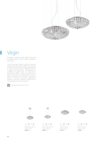 016122 PL6023328 SP6 018089 PL5036335 SP5
ø 490 400/1300 mm
max 6 x 40W G9
ø 400 350/1200 mm
max 5 x 40W G9
ø 490 190 mm
max 6 x 40W G9
ø 400 160 mm
max 5 x 40W G9
72
Virgin
Lampadine G9 28W incluse.
Chrome metal frame. Range of grinded crystal pearl-
shaped and squared beads in different sizes. / Monture
en métal chromé. Éléments décoratifs en cristal biseauté
en forme de perle et carrés en différentes mesures.
/ Halterung aus Metall chrom. Dekorelemente aus
geschliffenem Kristall in Perlen- und Viereckform in
verschiedenen Größen. / Armazón en metal cromado.
Elementos decorativos de cristal amolado en forma de
perlas y cuadrados de varias medidas. / Арматура из
металла с хромовым покрытием. Декоративные
элементы из хрусталя с фацетом в виде бусинок, а
также квадратными разного размера.
Montatura in metallo cromato. Elementi decorativi
di cristallo molato in forma di perle e quadrati di
varie misure.
 