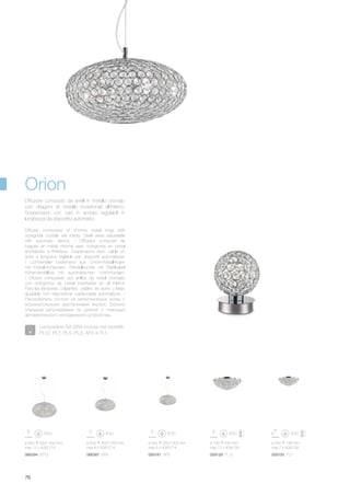 ø 400 350/1300 mm
max 6 x 40W E14
059181 SP6
ø 700 240 mm
max 12 x 40W G9
059129 PL12
ø 500 195 mm
max 7 x 40W G9
059150 PL7
ø 600 500/1400 mm
max 12 x 40W E14
ø 500 450/1250 mm
max 8 x 40W E14
066387 SP8066394 SP12
76
Diffuser composed of chrome metal rings with
octagonal crystals set inside. Steel wires adjustable
with automatic device. / Diffuseur composé de
bagues en métal chromé avec octogones en cristal
enchâssés à l’intérieur. Suspensions avec câble en
acier à longueur réglable par dispositif automatique.
/ Lichtverteiler bestehend aus Chrom-Metallringen
mit Kristall-Achtecken. Pendelleuchte mit Stahlkabel
höhenverstellbar mit automatischen Vorrichtungen.
/ Difusor compuesto por anillos de metal cromado
con octógonos de cristal insertados en el interior.
Para las lámparas colgantes, cables de acero y largo
ajustable con dispositivos sujeta-cable automáticos. /
Рассеиватель состоит из металлических колец с
восьмиугольными хрусталиками внутри. Тросики
стальные регулируемые по длинне с помощью
автоматического неподвижного устройства.
Diffusore composto da anelli in metallo cromato
con ottagoni di cristallo incastonati all’interno.
Sospensioni con cavi in acciaio regolabili in
lunghezza da dispositivi automatici.
Orion
Lampadine G9 28W incluse nei modelli:
PL12, PL7, PL5, PL3, AP2 e TL1.
 