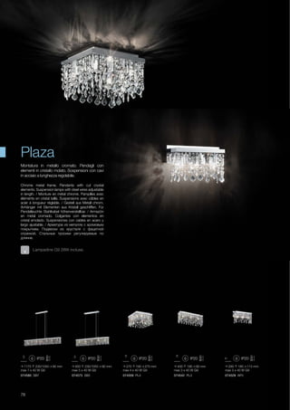 074573 SB5 074559 PL4074580 SB7
1170 230/1050 90 mm
max 7 x 40 W G9
850 230/1050 90 mm
max 5 x 40 W G9
270 190 270 mm
max 4 x 40 W G9
074542 PL3 074528 AP3
400 190 90 mm
max 3 x 40 W G9
290 180 113 mm
max 3 x 40 W G9
78
Chrome metal frame. Pendants with cut crystal
elements. Suspension lamps with steel wires adjustable
in length. / Monture en métal chromé. Pampilles avec
éléments en cristal taillé. Suspensions avec câbles en
acier à longueur réglable. / Gestell aus Metall chrom.
Anhänger mit Elementen aus Kristall geschliffen. Für
Pendelleuchte Stahlkabel höhenverstellbar. / Armazòn
en metal cromado. Colgantes con elementos en
cristal amolado. Suspensiones con cables en acero y
largo ajustable. / Арматура из металла с хромовым
покрытием. Подвески из хрусталя с фацетной
огранкой. Стальные тросики регулируемые по
длинне.
Montatura in metallo cromato. Pendagli con
elementi in cristallo molato. Sospensioni con cavi
in acciaio a lunghezza regolabile.
Plaza
Lampadine G9 28W incluse.
 