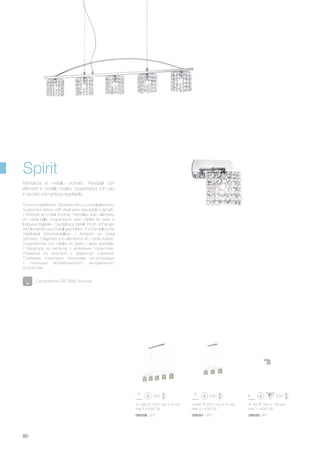 1090 230/1100 75 mm
max 5 x 40W G9
068350 AP1068381 SP3068398 SP5
645 225/1100 75 mm
max 3 x 40W G9
160 160 138 mm
max 1 x 40W G9
80
Chrome metal frame. Pendants with cut crystal elements.
Suspension lamps with steel wires adjustable in length.
/ Monture en métal chromé. Pampilles avec éléments
en cristal taillé. Suspensions avec câbles en acier à
longueur réglable. / Gestell aus Metall chrom. Anhänger
mit Elementen aus Kristall geschliffen. Für Pendelleuchte
Stahlkabel höhenverstellbar. / Armazòn en metal
cromado. Colgantes con elementos en cristal molado.
Suspensiones con cables en acero y largo ajustable.
/ Арматура из металла с хромовым покрытием.
Подвески из хрусталя с фацетной огранкой.
Снабжена стальными тросиками регулируемых
с помощью автоматического неподвижного
устройства.
Montatura in metallo cromato. Pendagli con
elementi in cristallo molato. Sospensioni con cavi
in acciaio a lunghezza regolabile.
Lampadine G9 28W incluse.
Spirit
 
