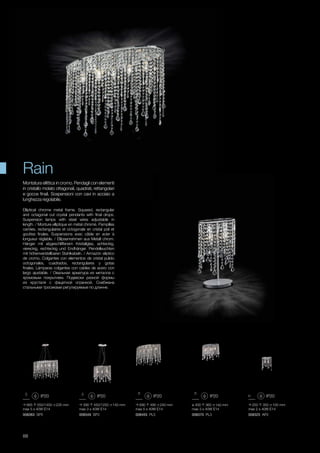ø 400 360 140 mm
max 3 x 40W E14
008370 PL3
665 550/1450 235 mm
max 5 x 40W E14
008363 SP5
390 450/1250 140 mm
max 3 x 40W E14
008349 SP3
250 350 100 mm
max 2 x 40W E14
008325 AP2
690 490 240 mm
max 5 x 40W E14
008455 PL5
88
Elliptical chrome metal frame. Squared, rectangular
and octagonal cut crystal pendants with final drops.
Suspension lamps with steel wires adjustable in
length. / Monture elliptique en métal chromé. Pampilles
carrées, rectangulaires et octogonals en cristal poli et
gouttes finales. Suspensions avec câble en acier à
longueur réglable. / Ellipsenrahmen aus Metall chrom.
Hänger mit abgeschliffenem Kristallglas, achteckig,
viereckig, rechteckig und Endhänger. Pendelleuchten
mit höhenverstellbaren Stahlkabeln. / Armazón elíptico
de cromo. Colgantes con elementos de cristal pulido
octogonales, cuadrados, rectangulares y gotas
finales. Lámparas colgantes con cables de acero con
largo ajustable. / Овальная арматура из металла с
хромовым покрытием. Подвески разной формы
из хрусталя с фацетной огранкой. Снабжена
стальными тросиками регулируемые по длинне.
Montatura ellittica in cromo. Pendagli con elementi
in cristallo molato ottagonali, quadrati, rettangolari
e gocce finali. Sospensioni con cavi in acciaio a
lunghezza regolabile.
Rain
 