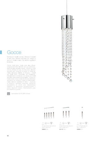 1000 470/1200 80 mm
max 5 x 28W GU10
089638 SB5
600 470/1200 80 mm
max 3 x 28W GU10
091143 SB3
ø 110 470/1200 mm
max 1 x 28W GU10
089669 SP1
92
Chrome metal frame. Tubular pyrex glass diffuser.
Octagonal decorative elements and cut crystal drops.
Electrical cables adjusable in length. / Monture en métal
chromé. Diffuseur en tuyau de verre pyrex. Éléments
décoratifs avec octogones et gouttes en cristal poli.
Câbles éléctriques réglables en longueur. / Gestell
aus Metall chrom. Lichtverteiler aus Pirexglasrohr.
Dekorelemente mit Achtecken und Hänger aus Kristall
geschliffen. Elektrokabel höhenverstellbar. / Armazón en
metal cromado. Difusor tubular de vidrio pirex. Elementos
decorativos con octogonos y gotas en cristal amolado.
Cables eléctricos regulables en altura. / Арматура
из металла с хромовым покрытием. Трубчастый
рассеиватель из стекла pyrex. Декоративные
элементы из хрустальных восьмиугольников и
капель фацетной огранки. Электрический шнур
регулируется по длинне.
Montatura in metallo cromato. Diffusore in tubolare
di vetro pirex. Elementi decorativi con ottagoni e
gocce in cristallo molato. Cavi elettrrici regolabili in
lunghezza.
Gocce
Lampadine GU10 28W incluse.
 
