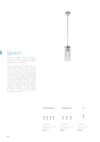 750 320/1100 135 mm
max 3 x 40W E14
052366 SP3
900 320/1100 135 mm
max 4 x 40W E14
052373 SP4
ø 135 320/1100 mm
max 1 x 40W E14
052359 SP1
94
Chrome metal frame. Pyrex glass diffuser with
octagonal crystal pendants. Suspension lamps with
wires adjustable in length by using an automatic
device. / Monture en métal chromé. Diffuseur en
verre pyrex et pampilles avec octogones en cristal.
Suspensions avec câbles à longueur réglable par
dispositifs bloque fil automatiques. / Gestell aus Metall
chrom. Lichtverteiler aus Pirexglas, Hänger mit Kristall-
Achtecken. Pendelleuchten mit Kabel höhenverstellbar
mit automatischen Kabelsperrvorrichtungen. / Armazón
de metal cromado. Difusor de vidrio pirex y colgantes
con octógonos de cristal. Para las lámparas colgantes,
cables y largo ajustable con dispositivos sujeta-cable
automáticos. / Арматура из металла с хромовым
покрытием. Рассеиватель из стекла pyrex и
восьмиугольных хрусталей. Тросики регулируются
по длинне с помощью автоматического
неподвижного устройства.
Montatura in metallo cromato. Diffusore in
vetro pirex e pendenti con ottagoni di cristallo.
Sospensioni con cavi a lunghezza regolabile da
dispositivi ferma cavo automatici.
Iguazù
 