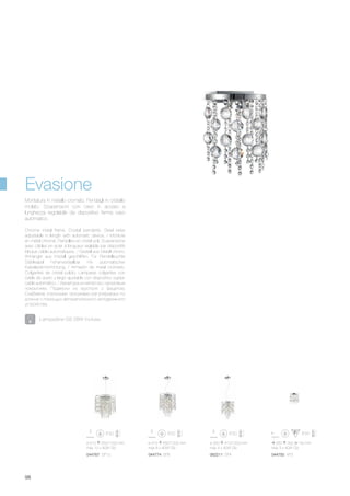 ø 510 550/1200 mm
max 10 x 40W G9
044767 SP10
ø 410 550/1200 mm
max 8 x 40W G9
044774 SP8
260 300 140 mm
max 3 x 40W G9
044750 AP3
ø 300 410/1200 mm
max 4 x 40W G9
062211 SP4
98
Chrome metal frame. Crystal pendants. Steel wires
adjustable in length with automatic device. / Monture
en métal chromé. Pampilles en cristal poli. Suspensions
avec câbles en acier à longueur reglable par dispositifs
bloque câble automatiques. / Gestell aus Metall chrom.
Anhänger aus Kristall geschliffen. Für Pendelleuchte
Stahlkabel höhenverstellbar mit automatischer
Kabelsperrvorrichtung. / Armazón de metal cromado.
Colgantes de cristal pulido. Lámparas colgantes con
cable de acero y largo ajustable con dispositivo sujeta-
cable automático. / Арматура из металла с хромовым
покрытием. Подвески из хрусталя с фацетом.
Снабжена стальными тросиками регулируемых по
длинне с помощью автоматического неподвижного
устройства.
Montatura in metallo cromato. Pendagli in cristallo
molato. Sospensioni con cavo in acciaio a
lunghezza regolabile da dispositivo ferma cavo
automatico.
Evasione
Lampadine G9 28W incluse.
 