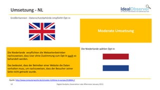 Umsetzung - NL
   Großbritannien - Datenschutzbehörde empfiehlt Opt-in
                                                                                     Im Vereinigten Königreich wurde die Richtlinie mit Wirkung vom 26. Mai 2011
                                                                                     umgesetzt. Dabei orientierte sich der Gesetzgeber eng an den Formulierungen der
                                                                                     Richtlinie. Nach den Leitlinien der britischen Datenschutzbehörde Information
                                                                                     Commissioner's Office (ICO) ist es grundsätzlich erforderlich, die Einwilligung durch
                                                                                                          Moderate Umsetzung
                                                                                     Opt-in einzuholen. Unter Umständen genüge allerdings auch eine konkludente
                                                                                     Einwilligung. Das ICO empfiehlt den Einsatz von Pop-ups oder Bannern. Aber die
                                                                                     Einwilligung lasse sich auch durch eine in AGBs enthaltene Erklärung einholen. Die
                                                                                     technischen Möglichkeiten der Browser-Einstellungen reichen der nationalen
                                                                                     Datenschutzbehörde nicht aus.



                                                                                     Die Niederlande wählen Opt-in
Die Niederlande verpflichten die Webseitenbetrieber
    Erst zum 5. Juni 2012 setzten die Niederlande die Richtlinie um - durch
nachzuweisen, dass User ohne Zustimmung zum Opt-In auch das
    Änderungen des Telekommunikationsgesetzes. Dabei wurden die Regeln für so
behandelt werden.verschärft: Nutzer müssen nun zuvor eindeutig und
    Setzen von Cookies
                         Harte Umsetzung
    vollständig informiert werden und ihre Einwilligung erklären. Die
    Einwilligungserklärung kann durch die Nutzung von Bannern, Pop-up-Menüs
Das oder einer Startseite der Betreiberder Nutzer durch Bestätigung eines
    bedeutet, dass erfolgen, auf der einer Website die Daten
vorhalten muss, um nachzuweisen, dass der Besucher seiner
    Auswahlfeldes (tick-box) einwilligt. Eine Einwilligung durch Browser-
    Einstellungen ist nicht mehr möglich.
Seite nicht getrackt wurde.


 Quelle: http://www.computerwoche.de/a/cookie-richtlinie-in-europa,2518064,2

   14                                                  Digital Analytics Association Late Afternoon January 2013
 
