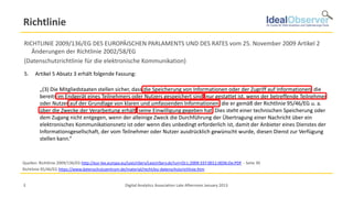 Richtlinie
RICHTLINIE 2009/136/EG DES EUROPÄISCHEN PARLAMENTS UND DES RATES vom 25. November 2009 Artikel 2
   Änderungen der Richtlinie 2002/58/EG
(Datenschutzrichtlinie für die elektronische Kommunikation)
5.    Artikel 5 Absatz 3 erhält folgende Fassung:

         „(3) Die Mitgliedstaaten stellen sicher, dass die Speicherung von Informationen oder der Zugriff auf Informationen, die
         bereits im Endgerät eines Teilnehmers oder Nutzers gespeichert sind, nur gestattet ist, wenn der betreffende Teilnehmer
         oder Nutzer auf der Grundlage von klaren und umfassenden Informationen, die er gemäß der Richtlinie 95/46/EG u. a.
         über die Zwecke der Verarbeitung erhält, seine Einwilligung gegeben hat. Dies steht einer technischen Speicherung oder
         dem Zugang nicht entgegen, wenn der alleinige Zweck die Durchführung der Übertragung einer Nachricht über ein
         elektronisches Kommunikationsnetz ist oder wenn dies unbedingt erforderlich ist, damit der Anbieter eines Dienstes der
         Informationsgesellschaft, der vom Teilnehmer oder Nutzer ausdrücklich gewünscht wurde, diesen Dienst zur Verfügung
         stellen kann.“



Quellen: Richtlinie 2009/136/EG http://eur-lex.europa.eu/LexUriServ/LexUriServ.do?uri=OJ:L:2009:337:0011:0036:De:PDF - Seite 30
Richtlinie 95/46/EG https://www.datenschutzzentrum.de/material/recht/eu-datenschutzrichlinie.htm


3                                                     Digital Analytics Association Late Afternoon January 2013
 
