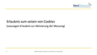 Erlaubnis zum setzen von Cookies
(sozusagen Erlaubnis zur Aktivierung der Messung)




4                      Digital Analytics Association Late Afternoon January 2013
 