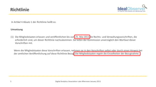 Richtlinie

In Artikel 4 Absatz 1 der Richtlinie heißt es:

Umsetzung

(1) Die Mitgliedstaaten erlassen und veröffentlichen bis zum 25. Mai 2011 die Rechts- und Verwaltungsvorschriften, die
    erforderlich sind, um dieser Richtlinie nachzukommen. Sie teilen der Kommission unverzüglich den Wortlaut dieser
    Vorschriften mit.

    Wenn die Mitgliedstaaten diese Vorschriften erlassen, nehmen sie in den Vorschriften selbst oder durch einen Hinweis bei
    der amtlichen Veröffentlichung auf diese Richtlinie Bezug. Die Mitgliedstaaten regeln die Einzelheiten der Bezugnahme.




5                                            Digital Analytics Association Late Afternoon January 2013
 