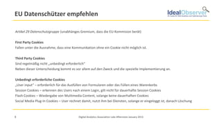 EU Datenschützer empfehlen

Artikel 29 Datenschutzgruppe (unabhänges Gremium, dass die EU-Kommision berät)

First Party Cookies
Fallen unter die Ausnahme, dass eine Kommunikation ohne ein Cookie nicht möglich ist.

Third Party Cookies
Sind regelmäßig nicht „unbedingt erforderlich“
Neben dieser Unterscheidung kommt es vor allem auf den Zweck und die spezielle Implementierung an.

Unbedingt erforderliche Cookies
„User input“ – erforderlich für das Ausfüllen von Formularen oder das Füllen eines Warenkorbs
Session Cookies – erkennen des Users nach einem Login, gilt nicht für dauerhafte Session Cookies
Flash Cookies – Wiedergabe von Mulitmedia Content, solange keine dauerhaften Cookies
Social Media Plug-In Cookies – User rechnet damit, nutzt ihm bei Diensten, solange er eingeloggt ist, danach Löschung



8                                         Digital Analytics Association Late Afternoon January 2013
 