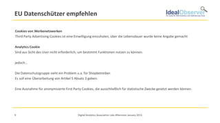 EU Datenschützer empfehlen

Cookies von Werbenetzwerken
Third Party Advertising Cookies ist eine Einwilligung einzuholen, über die Lebensdauer wurde keine Angabe gemacht

Analytics Cookie
Sind aus Sicht des User nicht erforderlich, um bestimmt Funktionen nutzen zu können.

jedoch…

Die Datenschutzgruppe sieht ein Problem u.a. für Shopbetreiber.
Es soll eine Überarbeitung von Artikel 5 Absatz 3 geben:

Eine Ausnahme für anonymisierte First Party Cookies, die ausschließlich für statistische Zwecke gesetzt werden können.




9                                         Digital Analytics Association Late Afternoon January 2013
 
