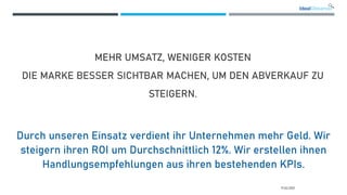 MEHR UMSATZ, WENIGER KOSTEN
DIE MARKE BESSER SICHTBAR MACHEN, UM DEN ABVERKAUF ZU
STEIGERN.
Durch unseren Einsatz verdient ihr Unternehmen mehr Geld. Wir
steigern ihren ROI um Durchschnittlich 12%. Wir erstellen ihnen
Handlungsempfehlungen aus ihren bestehenden KPIs.
17.02.2021
 