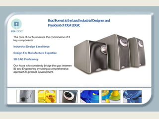 The core of our business is the combination of 3
key components:
Industrial Design Excellence
Design For Manufacture Expertise
3D CAD Proficiency
Our focus is to constantly bridge the gap between
ID and Engineering by taking a comprehensive
approach to product development.
BradForrestistheLeadIndustrialDesignerand
PresidentofIDEALOGIC
 
