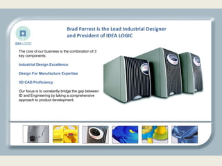 The core of our business is the combination of 3 key components: Industrial Design Excellence Design For Manufacture Expertise 3D CAD Proficiency Our focus is to constantly bridge the gap between ID and Engineering by taking a comprehensive approach to product development.  Brad Forrest is the Lead Industrial Designer and President of IDEA LOGIC 