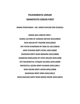 PILIHANRAYA UMUM
MANIFESTO GREEN FIRST
NAMA PENSYARAH : DR. AMER SAIFUDE BIN GHAZALI
NAMA AHLI GREEN FIRST:-
NURUL EILYANI BT AHMAD SOFIAN AED120029
NUR AZILAH BT YAAKOB AED120025
SITI FATIN SYAMIRAH BT MAK SU AEL120018
ANIS SYAHIDA BINTI AFZAL AED110007
HAZWANI BINTI WAN IBRAHIM AED110060
SHARIFAH MASLIANA BT SYED ANUAR AEN11008
SITI HALIEMATUL ATIQAH SULONG AEN110009
MAYZATUL AZURA BINTI HILMAN AEN110011
NUR AZLINA BINTI JAPAR AEN110006
RASHIDAH BINTI IDRIS AEN110013
WAN HASLINA BINTI WAN MOHD NOOR AEN110015
 