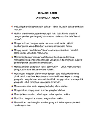 IDEALOGI PARTI
ENVIRONMENTALISME
Perjuangan berasaskan alam sekitar – lewat ini, alam sekitar semakin
merosot .
Melihat alam sekitar juga mempunyai hak- tidak harus “diseksa”
dengan pembangunan yang berterusan- perlu akur kepada “law of
nature”.
Mengambil kira dampak sosial manusia untuk setiap aktiviti
pembangunan yang dilakukan terutama di kawasan hutan.
Menggunakan pendekatan “hijau” untuk menyelesaikan masalah
alam sekitar yang kian meruncing.
Mementingkan pembangunan teknologi berskala sederhana-
menggalakkan penggunaan tenaga yang boleh diperbaharui supaya
pembangunan tidak merosakkan alam.
Mengutamakan unit politik “local community” – untuk memudahkan
pengurusan alam sekitar secara holistic.
Menangani masalah alam sekitar dengan cara melibatkan semua
pihak untuk membuat keputusan – memberi kuasa kepada orang
yang ada pengetahuan alam sekitar-tidak menggunakan kuasa politik
yang ada untuk membuat keputusan tersendiri.
Menerapkan nilai kasih sayang terhadap alam sekitar.
Menghadkan penggunaan sumber yang berlebihan.
Mewujudkan Jabatan pelindungan terhadap alam sekitar.
Membina masyarakat mesra dengan alam sekitar.
Memastikan pembahagian sumber yang adil terhadap masyarakat
dan hidupan lain.
 