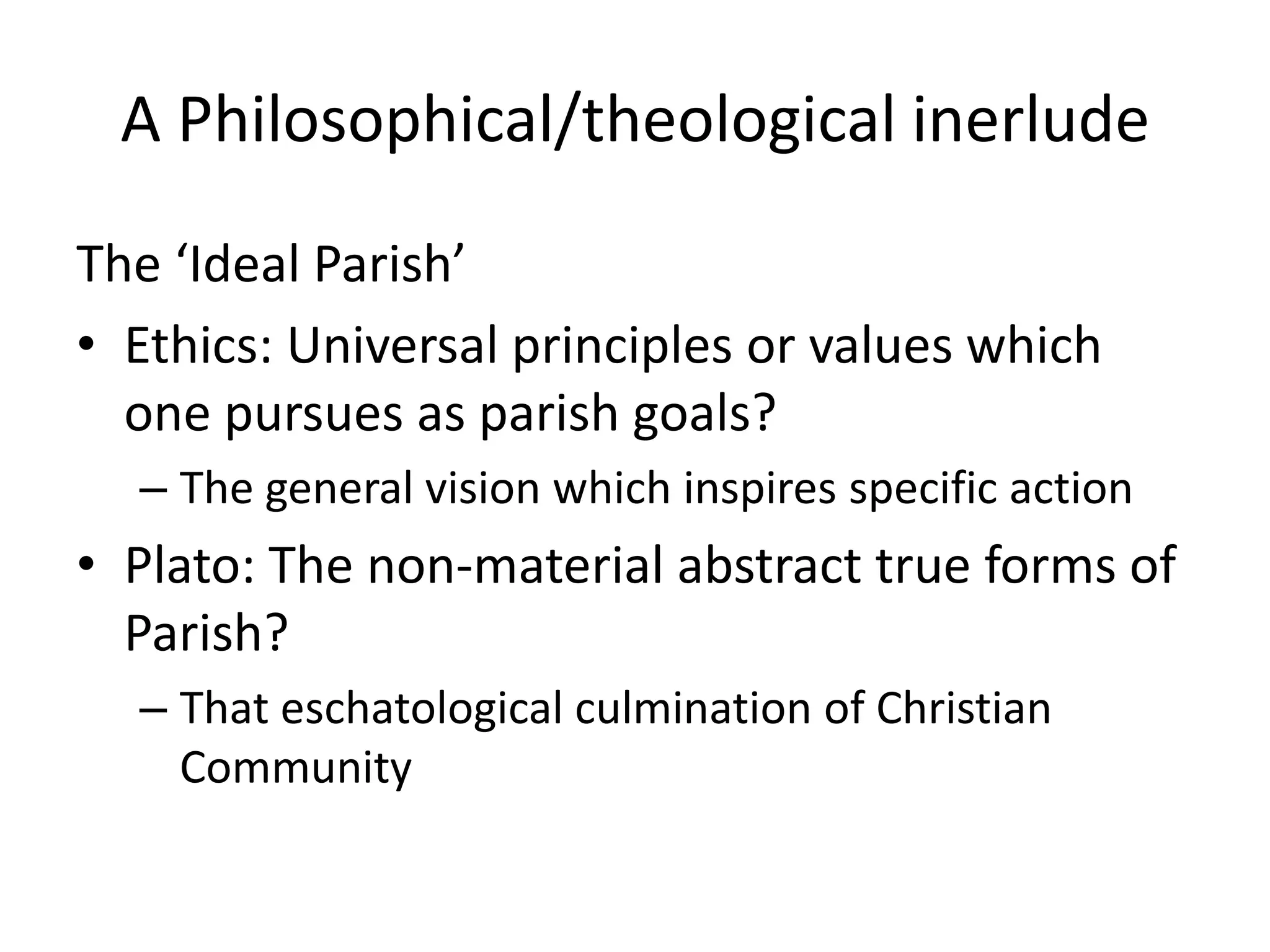 A Philosophical/theological inerludeThe ‘Ideal Parish’Ethics: Universal principles or values which one pursues as parish goals?The general vision which inspires specific actionPlato: The non-material abstract true forms of Parish? That eschatological culmination of Christian Community